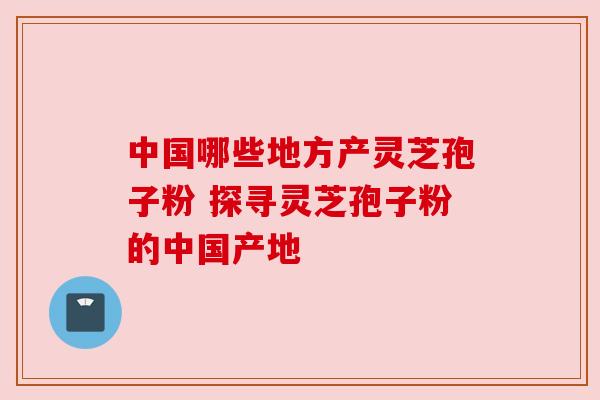 中国哪些地方产灵芝孢子粉 探寻灵芝孢子粉的中国产地 中国哪些地方产灵芝孢子粉 探寻灵芝孢子粉的中国产地