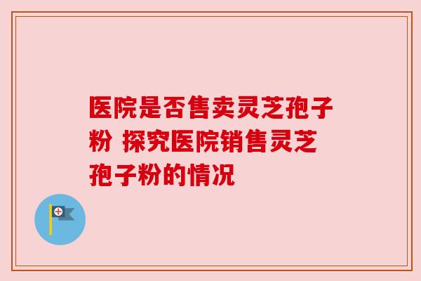 医院是否售卖灵芝孢子粉 探究医院销售灵芝孢子粉的情况
