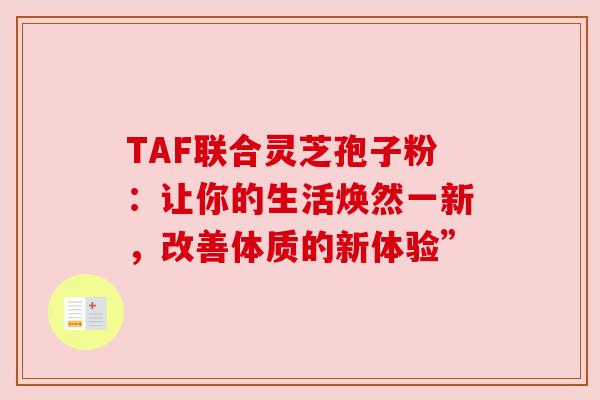 TAF联合灵芝孢子粉:让你的生活焕然一新,改善体质的新体验” TAF联合灵芝孢子粉:让你的生活焕然一新,改善体质的新体验”