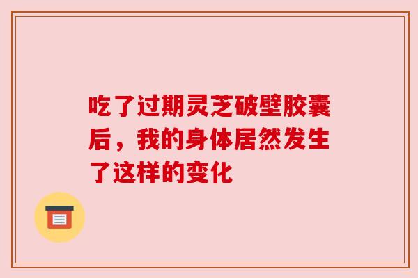 吃了过期灵芝破壁胶囊后，我的身体居然发生了这样的变化