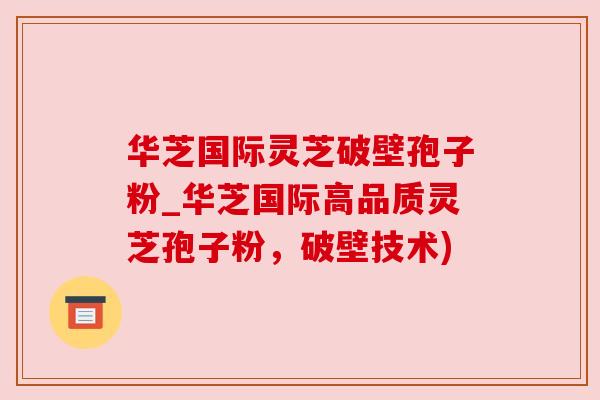 华芝国际灵芝破壁孢子粉_华芝国际高品质灵芝孢子粉,破壁技术) 华芝国际灵芝破壁孢子粉_华芝国际高品质灵芝孢子粉,破壁技术)