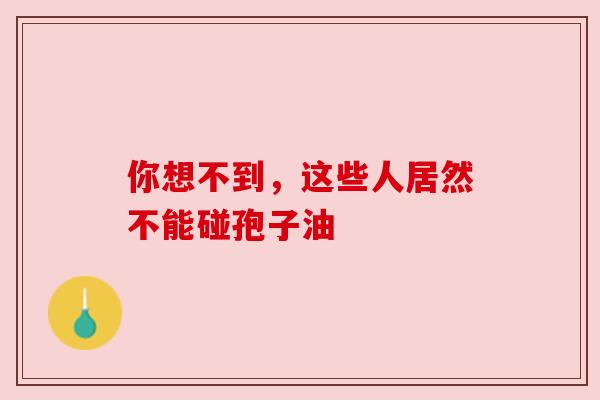 你想不到,这些人居然不能碰孢子油 你想不到,这些人居然不能碰孢子油