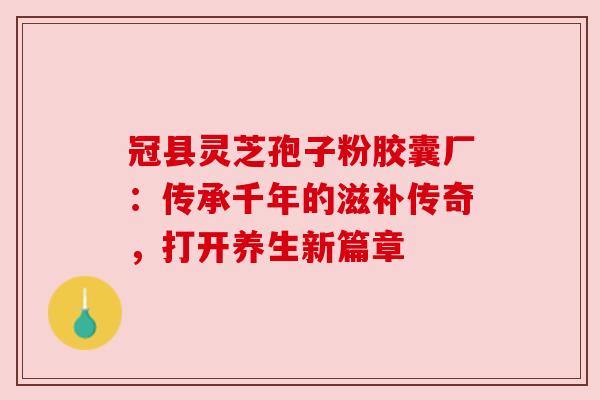 冠县灵芝孢子粉胶囊厂:传承千年的滋补传奇,打开养生新篇章 冠县灵芝孢子粉胶囊厂:传承千年的滋补传奇,打开养生新篇章