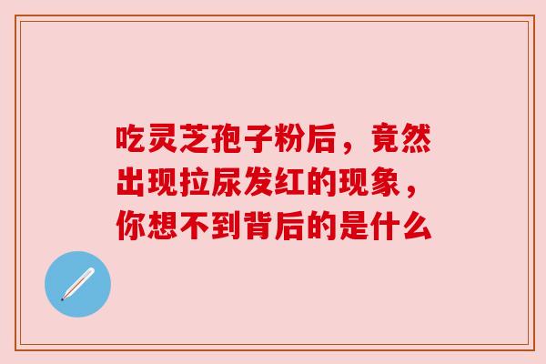 吃灵芝孢子粉后,竟然出现拉尿发红的现象,你想不到背后的是什么 吃灵芝孢子粉后,竟然出现拉尿发红的现象,你想不到背后的是什么