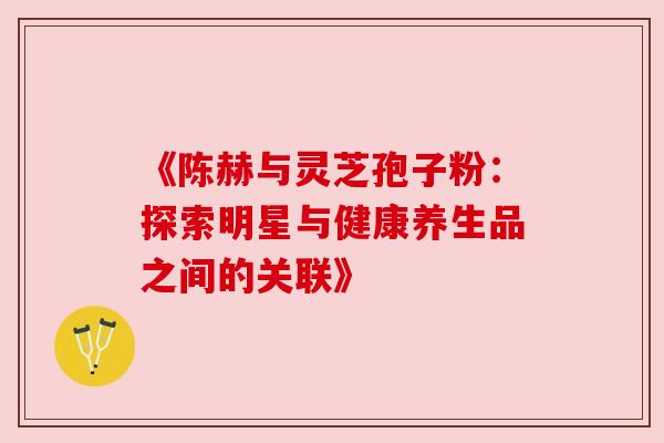 《陈赫与灵芝孢子粉:探索明星与健康养生品之间的关联》 《陈赫与灵芝孢子粉:探索明星与健康养生品之间的关联》
