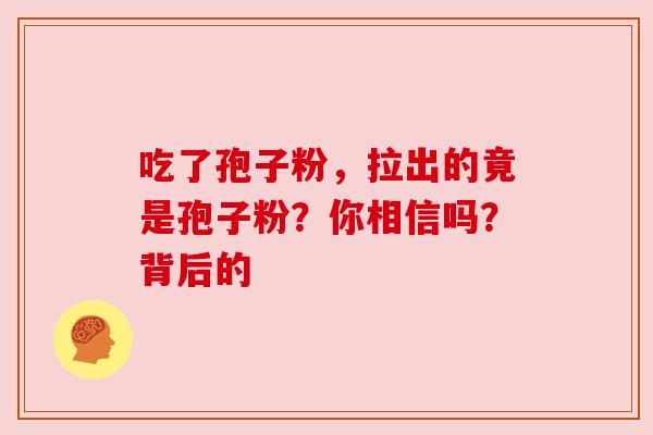 吃了孢子粉,拉出的竟是孢子粉?你相信吗?背后的 吃了孢子粉,拉出的竟是孢子粉?你相信吗?背后的