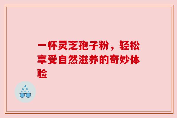 一杯灵芝孢子粉，轻松享受自然滋养的奇妙体验