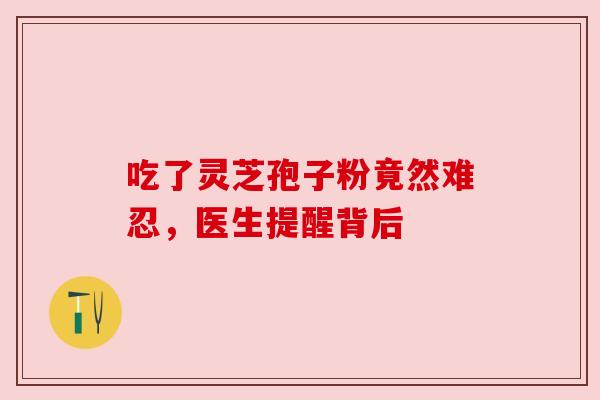 吃了灵芝孢子粉竟然难忍,医生提醒背后 吃了灵芝孢子粉竟然难忍,医生提醒背后