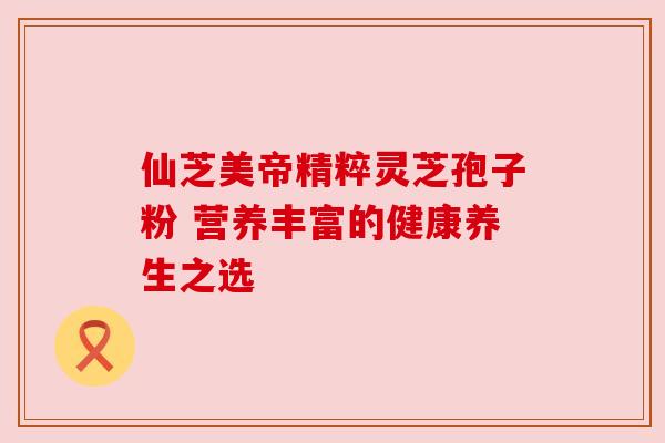 仙芝美帝精粹灵芝孢子粉 营养丰富的健康养生之选 仙芝美帝精粹灵芝孢子粉 营养丰富的健康养生之选
