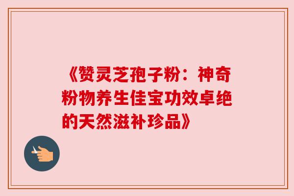 《赞灵芝孢子粉:神奇粉物养生佳宝功效卓绝的天然滋补珍品》 《赞灵芝孢子粉:神奇粉物养生佳宝功效卓绝的天然滋补珍品》
