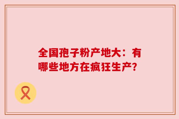 全国孢子粉产地大：有哪些地方在疯狂生产？
