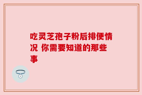 吃灵芝孢子粉后排便情况 你需要知道的那些事 吃灵芝孢子粉后排便情况 你需要知道的那些事