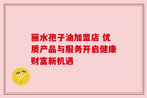 丽水孢子油加盟店 优质产品与服务开启健康财富新机遇 丽水孢子油加盟店 优质产品与服务开启健康财富新机遇