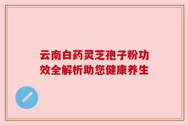 云南白药灵芝孢子粉功效全解析助您健康养生 云南白药灵芝孢子粉功效全解析助您健康养生