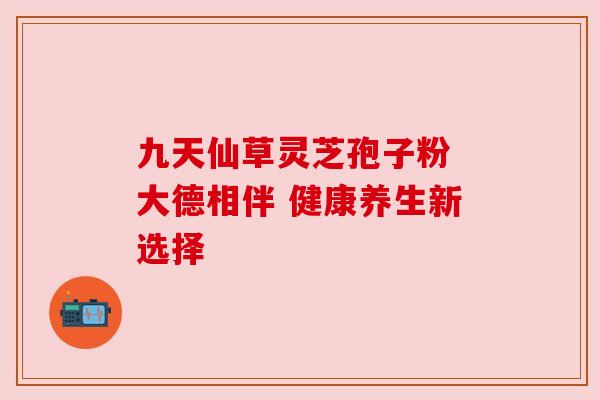 九天仙草灵芝孢子粉 大德相伴 健康养生新选择 九天仙草灵芝孢子粉 大德相伴 健康养生新选择