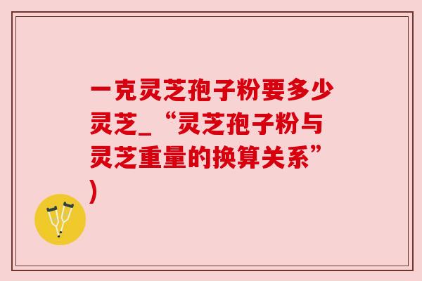 一克灵芝孢子粉要多少灵芝_“灵芝孢子粉与灵芝重量的换算关系”) 一克灵芝孢子粉要多少灵芝_“灵芝孢子粉与灵芝重量的换算关系”)