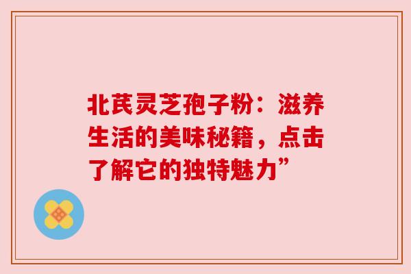 北芪灵芝孢子粉:滋养生活的美味秘籍,点击了解它的独特魅力” 北芪灵芝孢子粉:滋养生活的美味秘籍,点击了解它的独特魅力”
