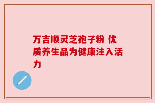 万吉顺灵芝孢子粉 优质养生品为健康注入活力