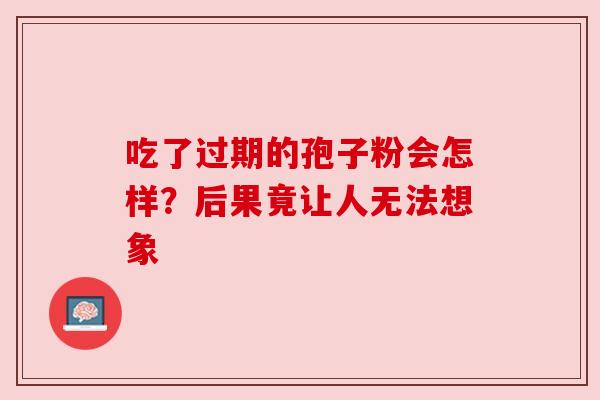 吃了过期的孢子粉会怎样?后果竟让人无法想象 吃了过期的孢子粉会怎样?后果竟让人无法想象