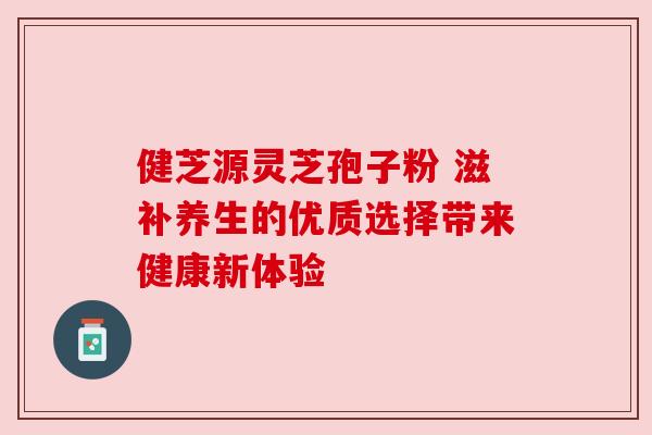 健芝源灵芝孢子粉 滋补养生的优质选择带来健康新体验 健芝源灵芝孢子粉 滋补养生的优质选择带来健康新体验