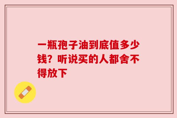 一瓶孢子油到底值多少钱？听说买的人都舍不得放下