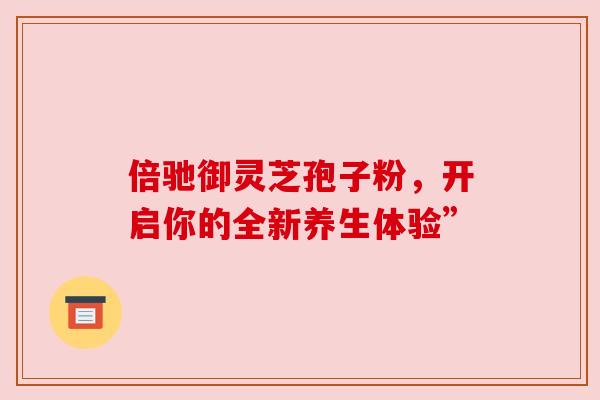 倍驰御灵芝孢子粉，开启你的全新养生体验”
