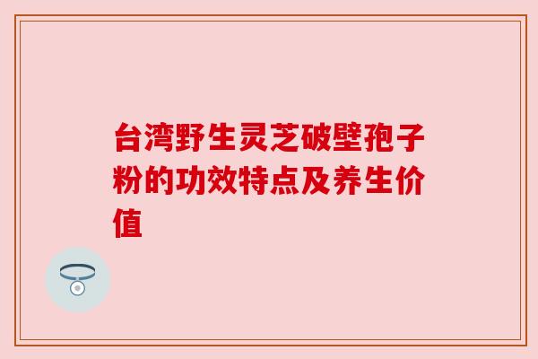 台湾野生灵芝破壁孢子粉的功效特点及养生价值