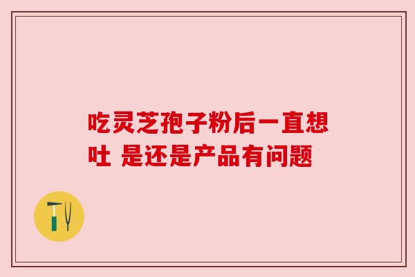 吃灵芝孢子粉后一直想吐 是还是产品有问题 吃灵芝孢子粉后一直想吐 是还是产品有问题