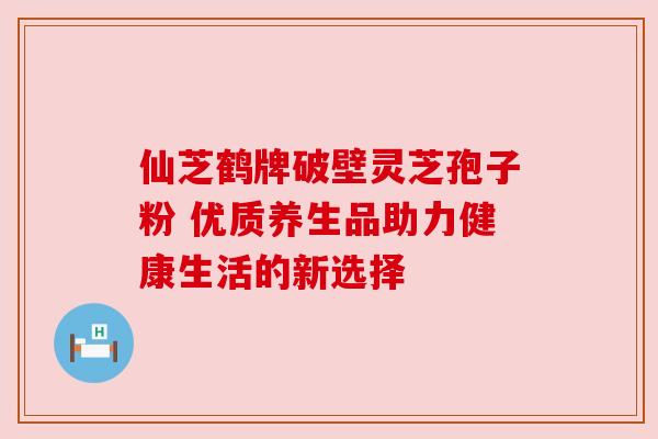 仙芝鹤牌破壁灵芝孢子粉 优质养生品助力健康生活的新选择 仙芝鹤牌破壁灵芝孢子粉 优质养生品助力健康生活的新选择