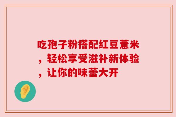 吃孢子粉搭配红豆薏米,轻松享受滋补新体验,让你的味蕾大开 吃孢子粉搭配红豆薏米,轻松享受滋补新体验,让你的味蕾大开