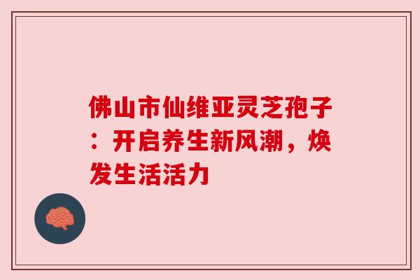 佛山市仙维亚灵芝孢子:开启养生新风潮,焕发生活活力 佛山市仙维亚灵芝孢子:开启养生新风潮,焕发生活活力