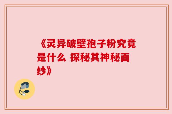 《灵异破壁孢子粉究竟是什么 探秘其神秘面纱》 《灵异破壁孢子粉究竟是什么 探秘其神秘面纱》
