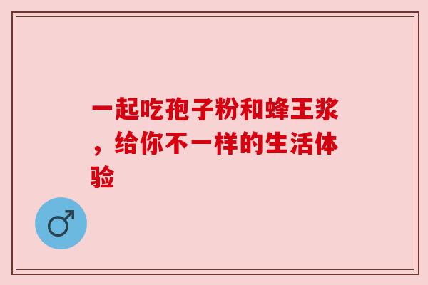 一起吃孢子粉和蜂王浆,给你不一样的生活体验 一起吃孢子粉和蜂王浆,给你不一样的生活体验