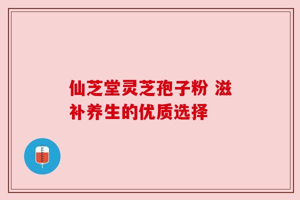 仙芝堂灵芝孢子粉 滋补养生的优质选择 仙芝堂灵芝孢子粉 滋补养生的优质选择