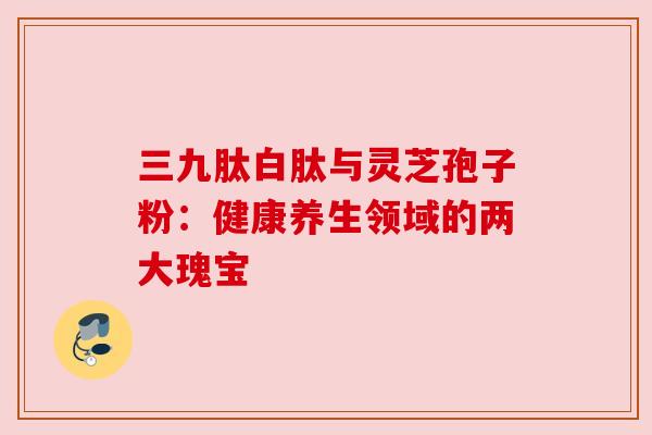三九肽白肽与灵芝孢子粉:健康养生领域的两大瑰宝 三九肽白肽与灵芝孢子粉:健康养生领域的两大瑰宝