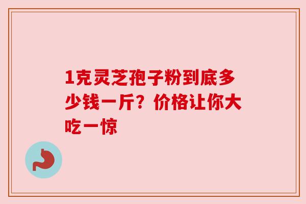 1克灵芝孢子粉到底多少钱一斤?价格让你大吃一惊 1克灵芝孢子粉到底多少钱一斤?价格让你大吃一惊