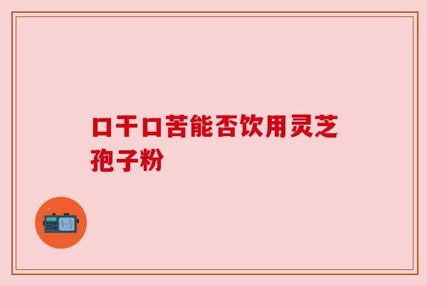 口干口苦能否饮用灵芝孢子粉
