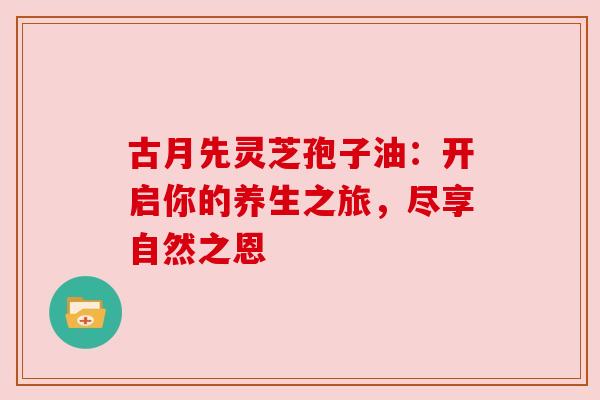 古月先灵芝孢子油：开启你的养生之旅，尽享自然之恩
