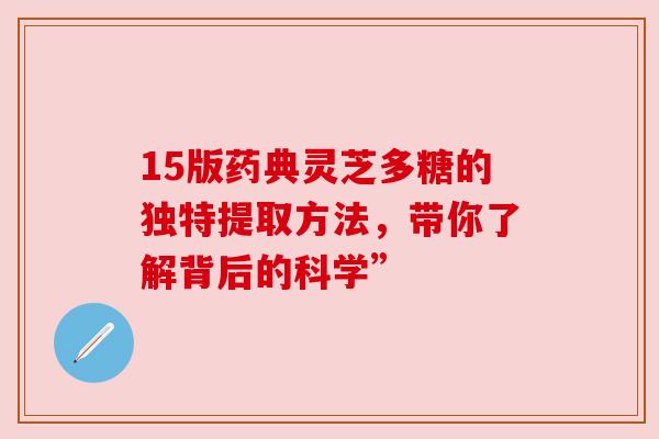 15版药典灵芝多糖的独特提取方法,带你了解背后的科学” 15版药典灵芝多糖的独特提取方法,带你了解背后的科学”