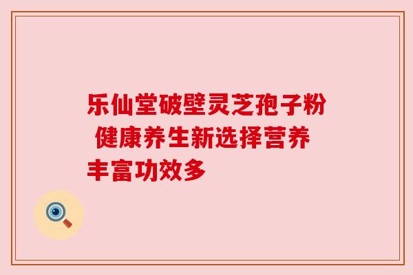 乐仙堂破壁灵芝孢子粉 健康养生新选择营养丰富功效多 乐仙堂破壁灵芝孢子粉 健康养生新选择营养丰富功效多