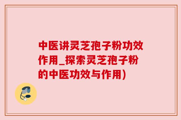 中医讲灵芝孢子粉功效作用_探索灵芝孢子粉的中医功效与作用) 中医讲灵芝孢子粉功效作用_探索灵芝孢子粉的中医功效与作用)