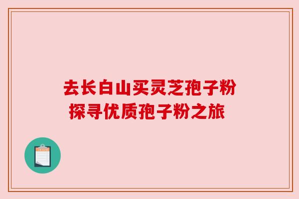 去长白山买灵芝孢子粉 探寻优质孢子粉之旅 去长白山买灵芝孢子粉 探寻优质孢子粉之旅