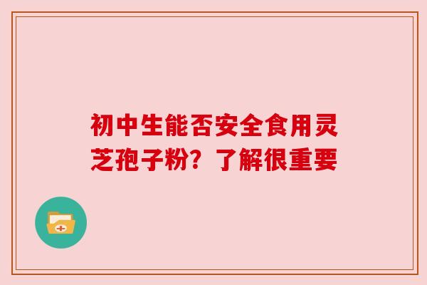 初中生能否安全食用灵芝孢子粉?了解很重要 初中生能否安全食用灵芝孢子粉?了解很重要