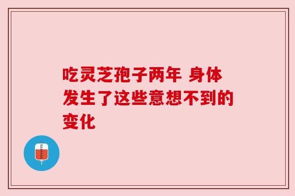 吃灵芝孢子两年 身体发生了这些意想不到的变化 吃灵芝孢子两年 身体发生了这些意想不到的变化