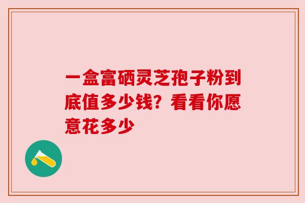 一盒富硒灵芝孢子粉到底值多少钱？看看你愿意花多少