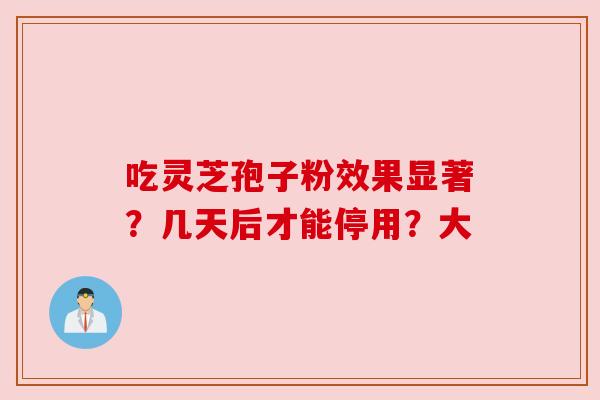 吃灵芝孢子粉效果显著?几天后才能停用?大 吃灵芝孢子粉效果显著?几天后才能停用?大