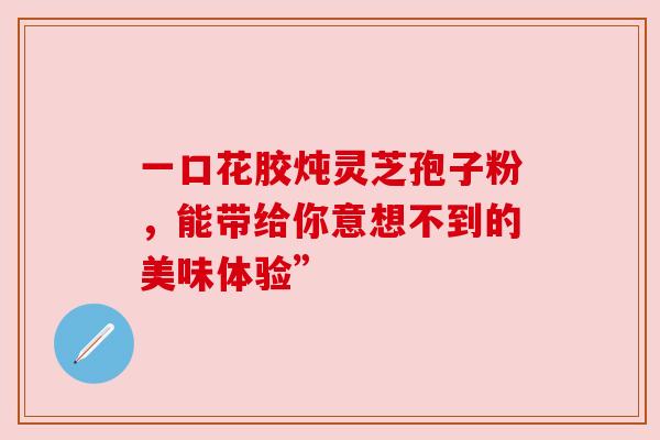 一口花胶炖灵芝孢子粉,能带给你意想不到的美味体验” 一口花胶炖灵芝孢子粉,能带给你意想不到的美味体验”