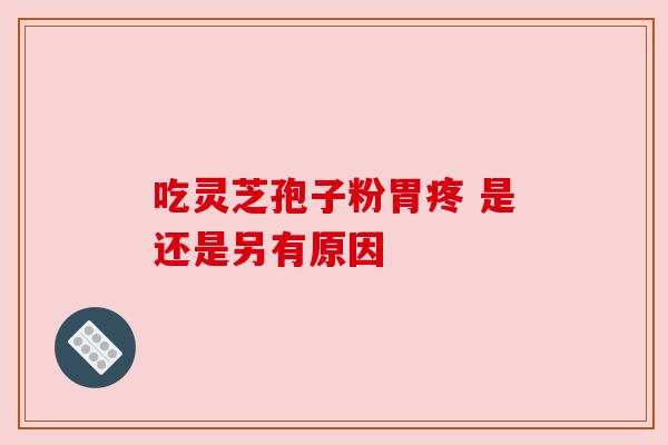 吃灵芝孢子粉胃疼 是还是另有原因 吃灵芝孢子粉胃疼 是还是另有原因