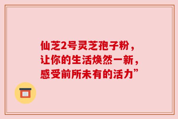 仙芝2号灵芝孢子粉,让你的生活焕然一新,感受前所未有的活力” 仙芝2号灵芝孢子粉,让你的生活焕然一新,感受前所未有的活力”
