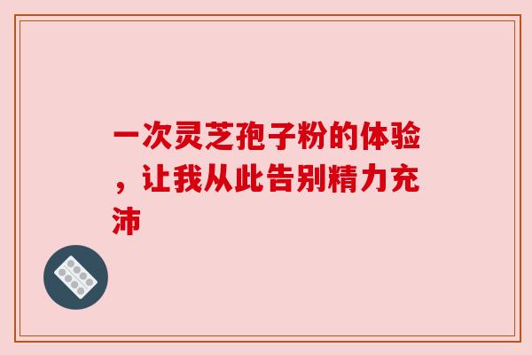 一次灵芝孢子粉的体验,让我从此告别精力充沛 一次灵芝孢子粉的体验,让我从此告别精力充沛
